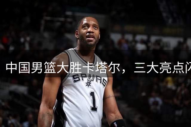 中国男篮大胜卡塔尔，三大亮点闪耀赛场